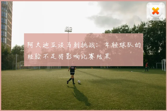 阿夫迪亚谈马刺挑战：年轻球队的经验不足将影响比赛结果