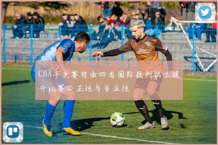 CBA半决赛将由四名国际裁判执法提升比赛公正性与专业性