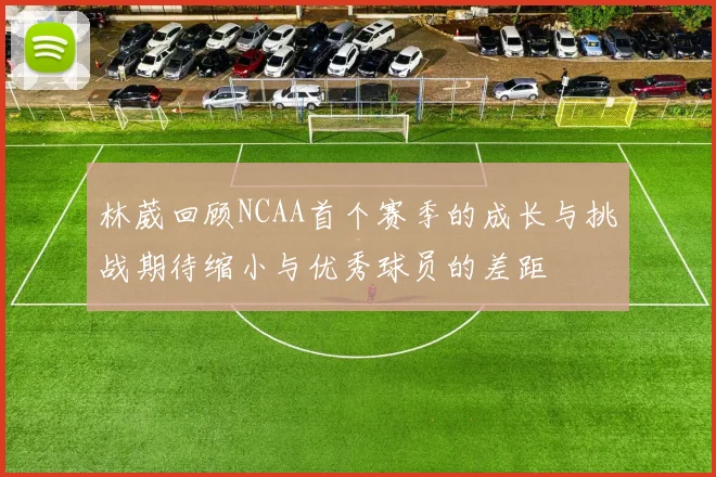 林葳回顾NCAA首个赛季的成长与挑战期待缩小与优秀球员的差距