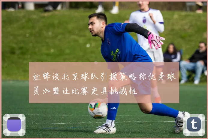 杜锋谈北京球队引援策略称优秀球员加盟让比赛更具挑战性