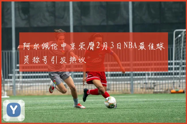 阿尔佩伦申京荣膺2月3日NBA最佳球员称号引发热议