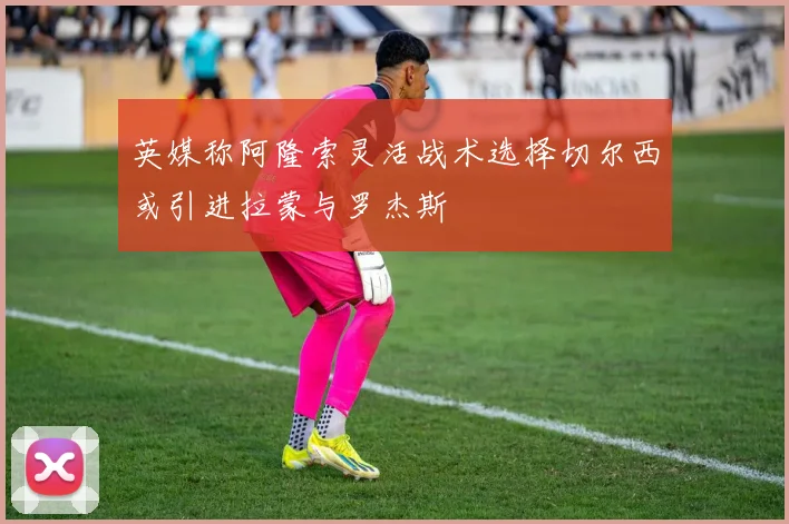 英媒称阿隆索灵活战术选择切尔西或引进拉蒙与罗杰斯