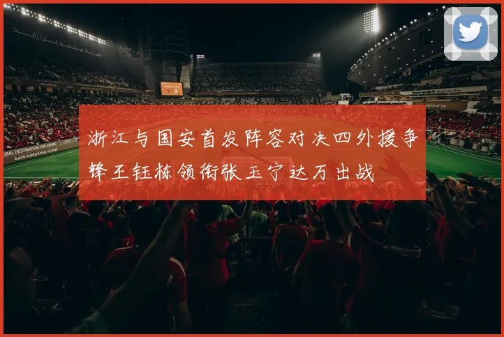 浙江与国安首发阵容对决四外援争锋王钰栋领衔张玉宁达万出战