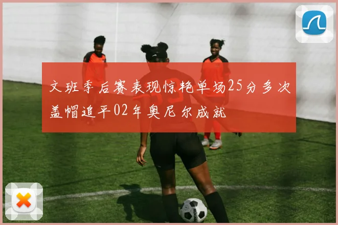 文班季后赛表现惊艳单场25分多次盖帽追平02年奥尼尔成就