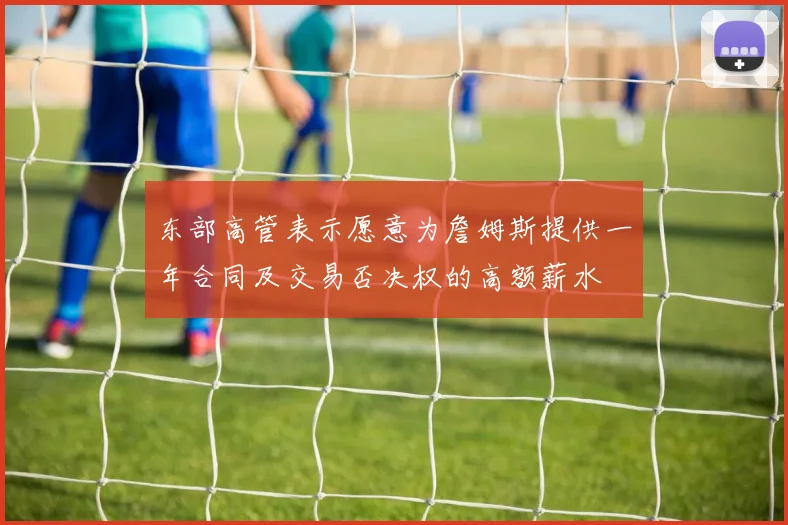 东部高管表示愿意为詹姆斯提供一年合同及交易否决权的高额薪水