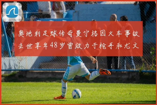 奥地利足球传奇曼宁格因火车事故去世享年48岁曾效力于枪手和尤文图斯