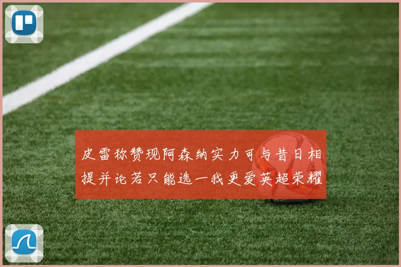 皮雷称赞现阿森纳实力可与昔日相提并论若只能选一我更爱英超荣耀