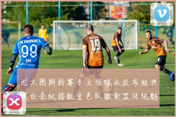 尤文图斯新赛季主场球衣发布经典黑白条纹搭配金色队徽彰显传统魅力